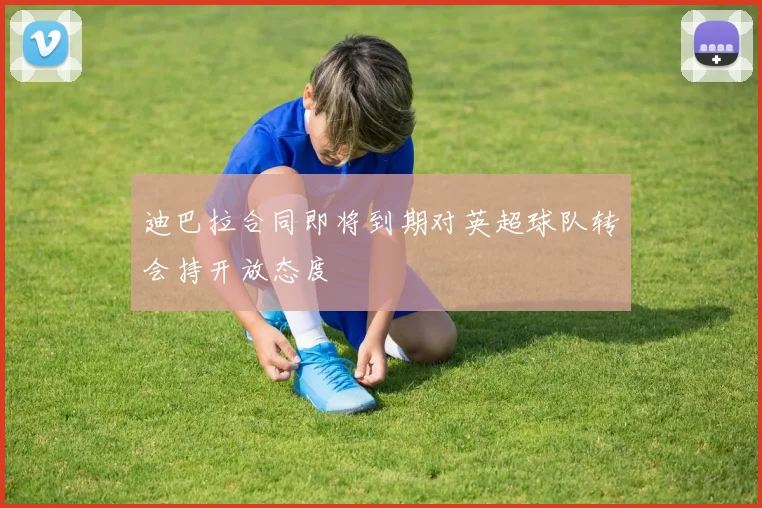 迪巴拉合同即将到期对英超球队转会持开放态度