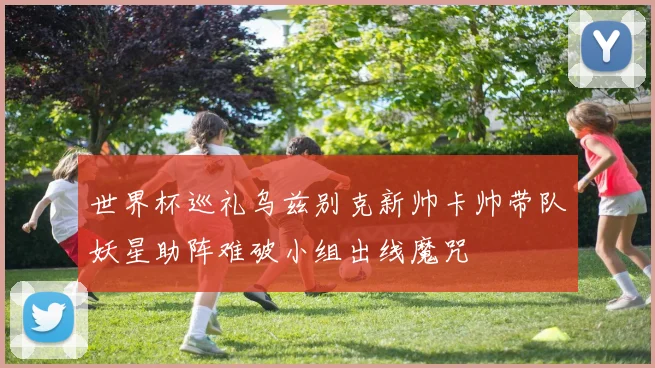 世界杯巡礼乌兹别克新帅卡帅带队妖星助阵难破小组出线魔咒