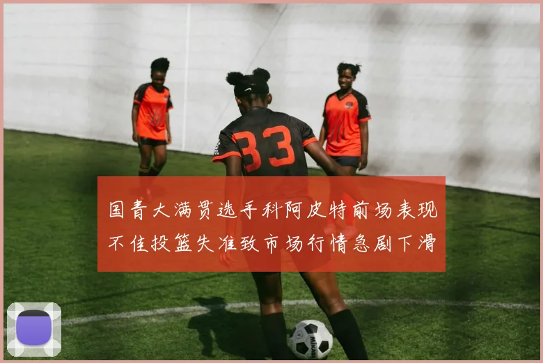 国青大满贯选手科阿皮特前场表现不佳投篮失准致市场行情急剧下滑