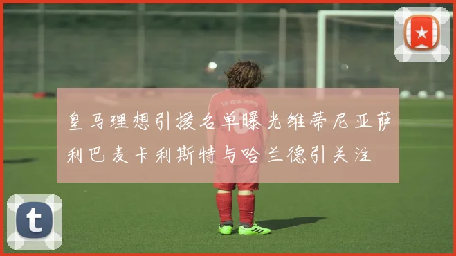 皇马理想引援名单曝光维蒂尼亚萨利巴麦卡利斯特与哈兰德引关注