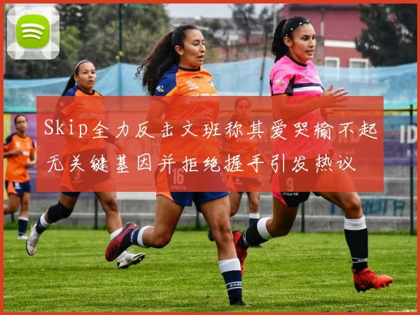 Skip全力反击文班称其爱哭输不起无关键基因并拒绝握手引发热议