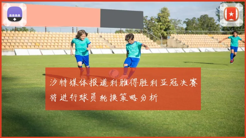 沙特媒体报道利雅得胜利亚冠决赛将进行球员轮换策略分析