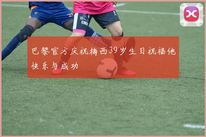 巴黎官方庆祝梅西39岁生日祝福他快乐与成功