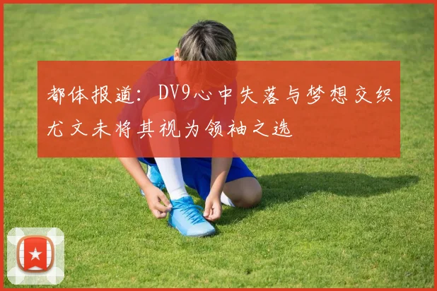 都体报道：DV9心中失落与梦想交织尤文未将其视为领袖之选