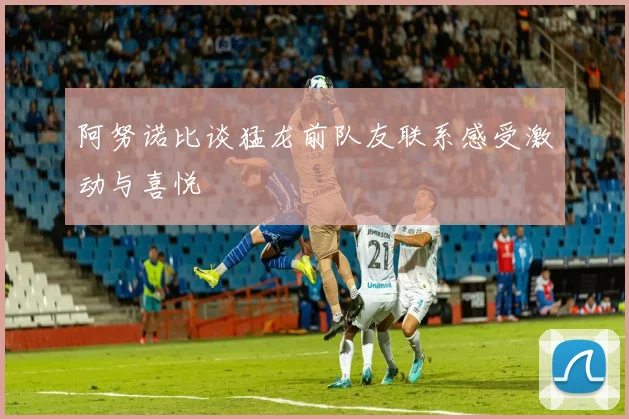 阿努诺比谈猛龙前队友联系感受激动与喜悦