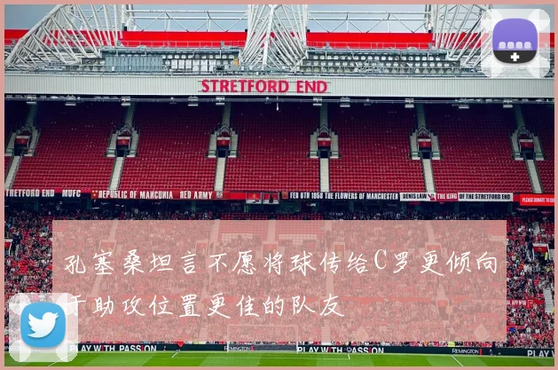 孔塞桑坦言不愿将球传给C罗更倾向于助攻位置更佳的队友