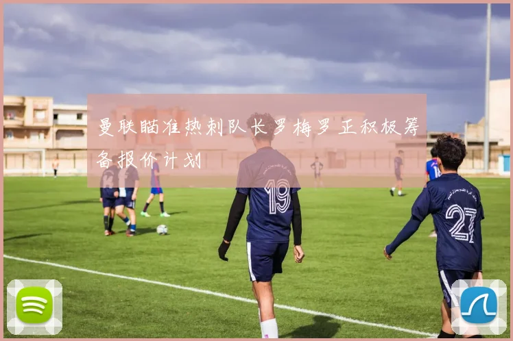曼联瞄准热刺队长罗梅罗正积极筹备报价计划