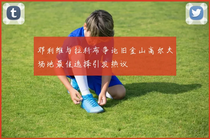邓利维与拉科布争论旧金山高尔夫场地最佳选择引发热议