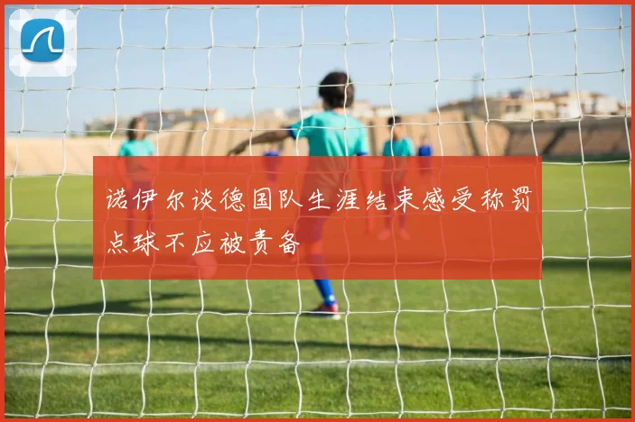 诺伊尔谈德国队生涯结束感受称罚点球不应被责备