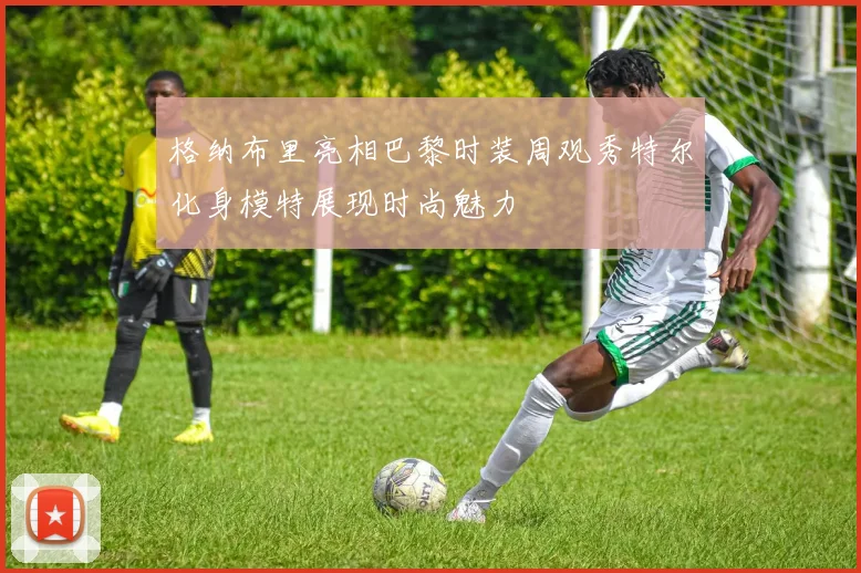 格纳布里亮相巴黎时装周观秀特尔化身模特展现时尚魅力