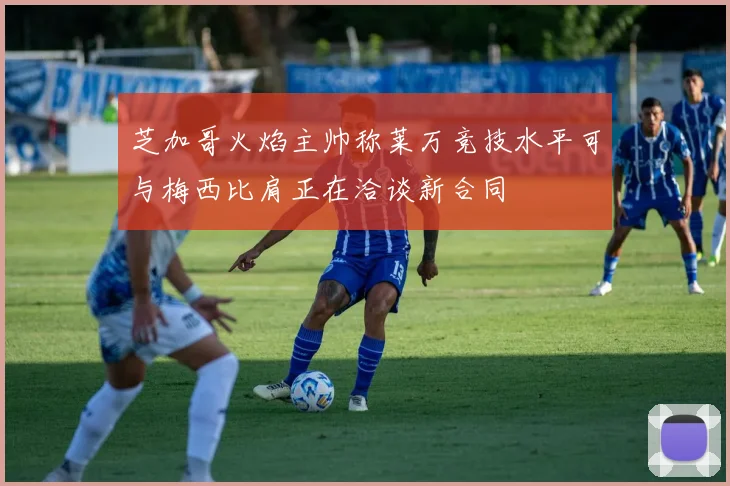 芝加哥火焰主帅称莱万竞技水平可与梅西比肩正在洽谈新合同