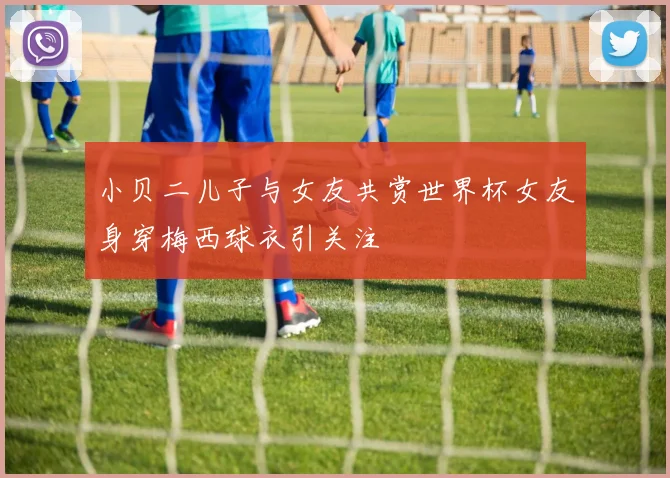 小贝二儿子与女友共赏世界杯女友身穿梅西球衣引关注