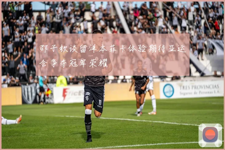 邵子钦谈留洋本菲卡体验期待亚运会争夺冠军荣耀