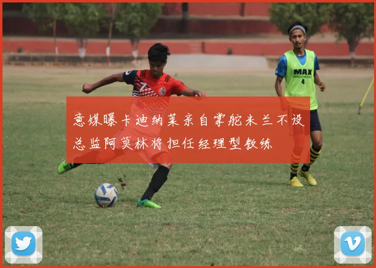 意媒曝卡迪纳莱亲自掌舵米兰不设总监阿莫林将担任经理型教练