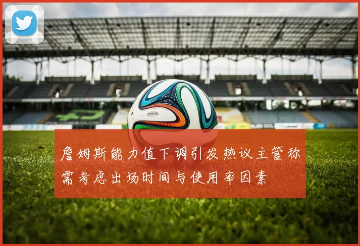 詹姆斯能力值下调引发热议主管称需考虑出场时间与使用率因素