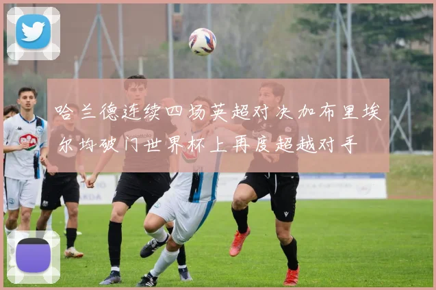 哈兰德连续四场英超对决加布里埃尔均破门世界杯上再度超越对手