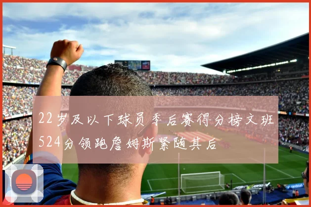 22岁及以下球员季后赛得分榜文班524分领跑詹姆斯紧随其后