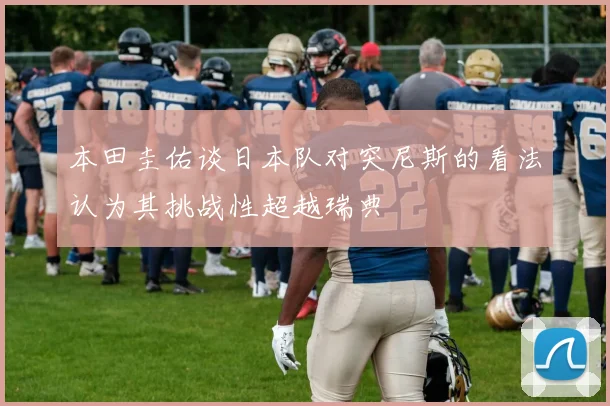本田圭佑谈日本队对突尼斯的看法认为其挑战性超越瑞典