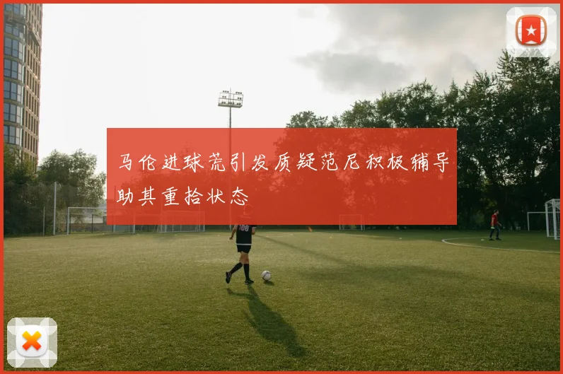 马伦进球荒引发质疑范尼积极辅导助其重拾状态