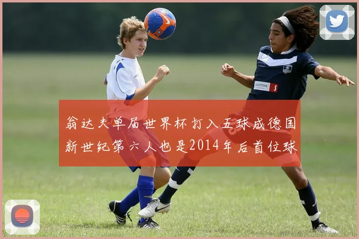 翁达夫单届世界杯打入五球成德国新世纪第六人也是2014年后首位球员